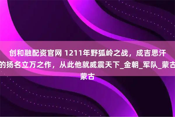 创和融配资官网 1211年野狐岭之战，成吉思汗的扬名立万之作，从此他就威震天下_金朝_军队_蒙古
