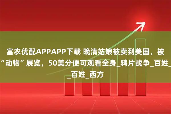 富农优配APPAPP下载 晚清姑娘被卖到美国，被当成“动物”展览，50美分便可观看全身_鸦片战争_百姓_西方