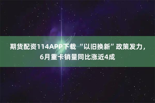 期货配资114APP下载 “以旧换新”政策发力，6月重卡销量同比涨近4成