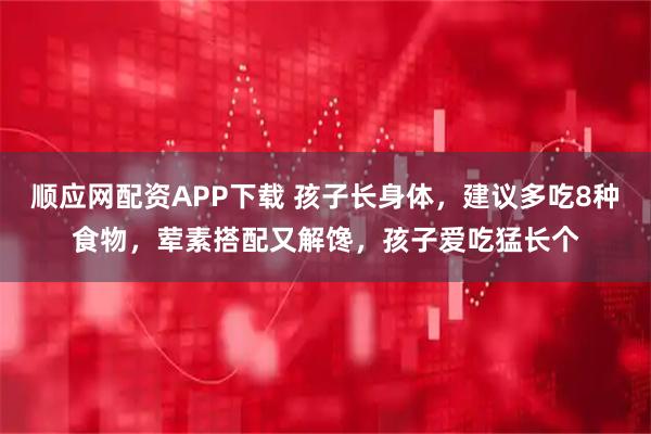 顺应网配资APP下载 孩子长身体，建议多吃8种食物，荤素搭配又解馋，孩子爱吃猛长个