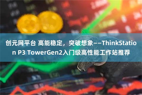 创元网平台 高能稳定，突破想象——ThinkStation P3 TowerGen2入门级高性能工作站推荐