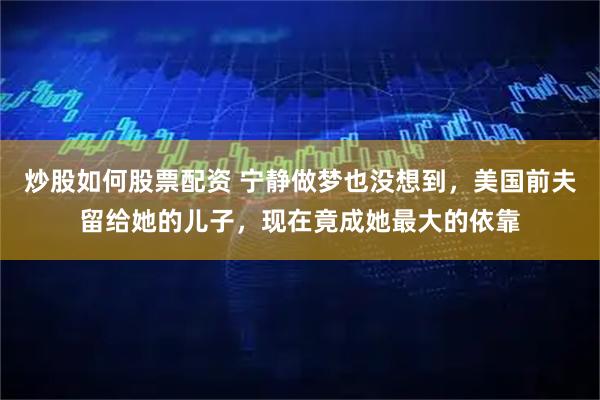 炒股如何股票配资 宁静做梦也没想到，美国前夫留给她的儿子，现在竟成她最大的依靠