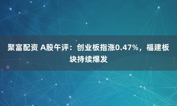 聚富配资 A股午评：创业板指涨0.47%，福建板块持续爆发