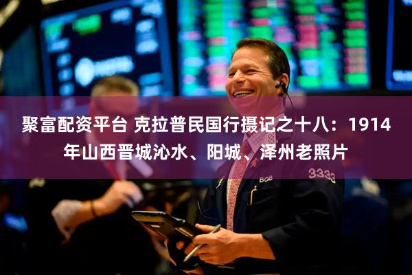 聚富配资平台 克拉普民国行摄记之十八：1914年山西晋城沁水、阳城、泽州老照片