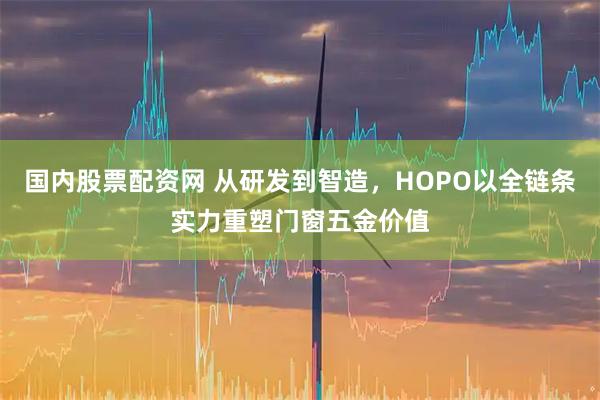 国内股票配资网 从研发到智造，HOPO以全链条实力重塑门窗五金价值