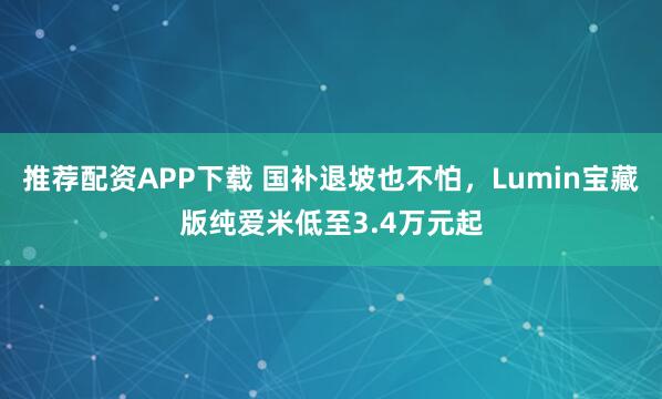 推荐配资APP下载 国补退坡也不怕，Lumin宝藏版纯爱米低至3.4万元起