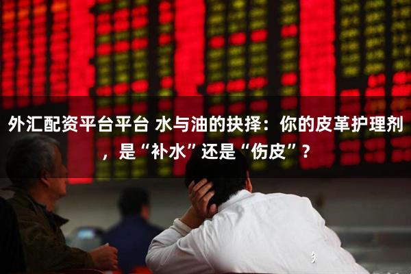 外汇配资平台平台 水与油的抉择：你的皮革护理剂，是“补水”还是“伤皮”？