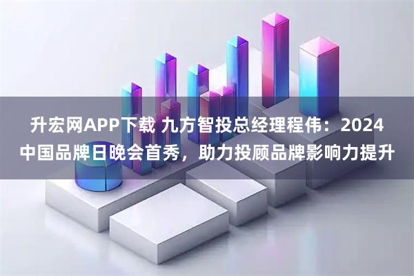 升宏网APP下载 九方智投总经理程伟：2024中国品牌日晚会首秀，助力投顾品牌影响力提升