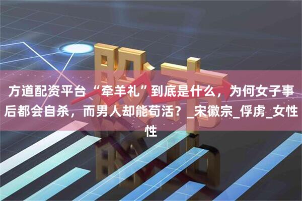 方道配资平台 “牵羊礼”到底是什么，为何女子事后都会自杀，而男人却能苟活？_宋徽宗_俘虏_女性