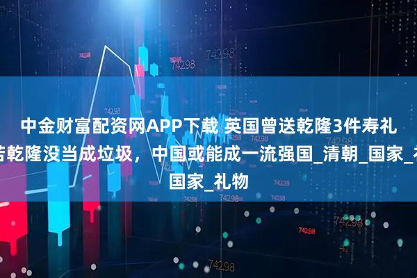 中金财富配资网APP下载 英国曾送乾隆3件寿礼，若乾隆没当成垃圾，中国或能成一流强国_清朝_国家_礼物