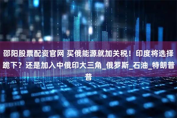 邵阳股票配资官网 买俄能源就加关税！印度将选择跪下？还是加入中俄印大三角_俄罗斯_石油_特朗普