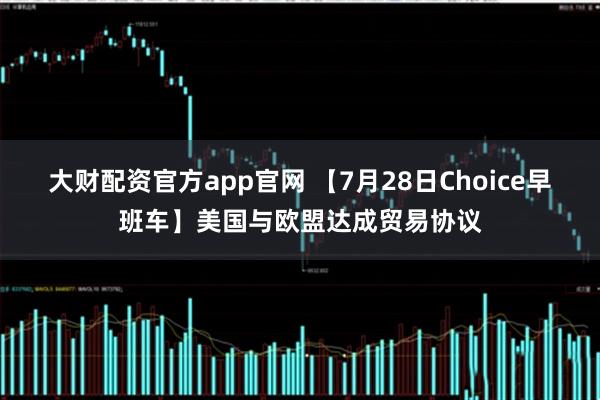 大财配资官方app官网 【7月28日Choice早班车】美国与欧盟达成贸易协议