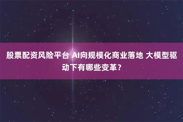 股票配资风险平台 AI向规模化商业落地 大模型驱动下有哪些变革？