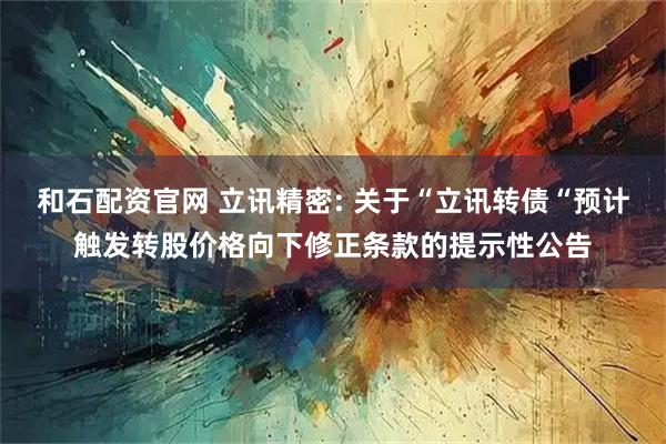 和石配资官网 立讯精密: 关于“立讯转债“预计触发转股价格向下修正条款的提示性公告