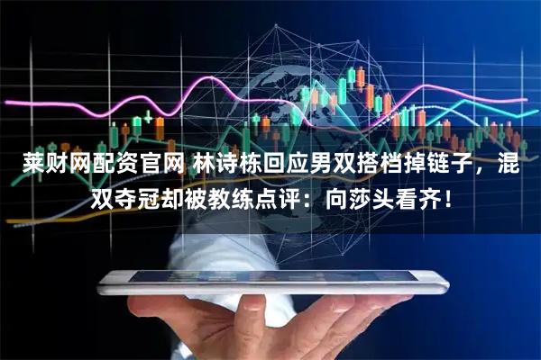 莱财网配资官网 林诗栋回应男双搭档掉链子，混双夺冠却被教练点评：向莎头看齐！