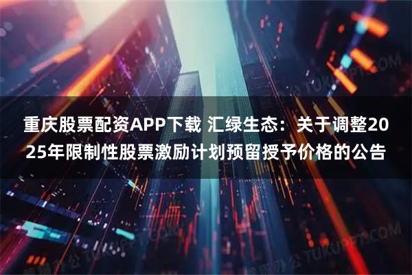 重庆股票配资APP下载 汇绿生态：关于调整2025年限制性股票激励计划预留授予价格的公告