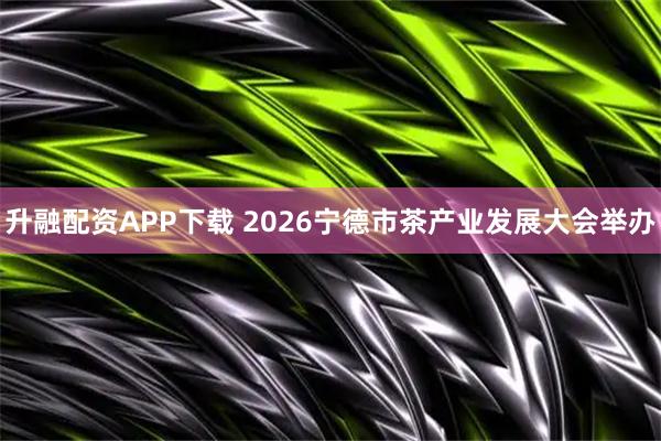 升融配资APP下载 2026宁德市茶产业发展大会举办