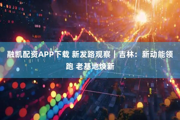 融凯配资APP下载 新发路观察|吉林:新动能领跑 老基地焕新