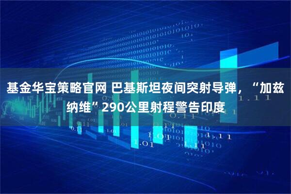 基金华宝策略官网 巴基斯坦夜间突射导弹，“加兹纳维”290公里射程警告印度
